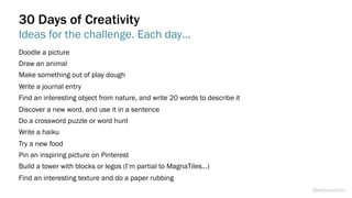 Doodle a picture
Draw an animal
Make something out of play dough
Write a journal entry
Find an interesting object from nature, and write 20 words to describe it
Discover a new word, and use it in a sentence
Do a crossword puzzle or word hunt
Write a haiku
Try a new food
Pin an inspiring picture on Pinterest
Build a tower with blocks or legos (I’m partial to MagnaTiles…)
Find an interesting texture and do a paper rubbing
30 Days of Creativity
Ideas for the challenge. Each day…
@weisesarah
 