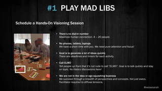 #1 PLAY MAD LIBS
•  There’s no dial-in number
Maximize human connection. 4 – 20 people.
•  No phones, tablets, laptops
We have a short time with you. We need pure attention and focus!
•  Goal is to generate a lot of ideas quickly
There are deadlines and timers for each activity.
•  Call ELMO
Tell people up front that it’s not rude to call “ELMO”. Goal is to talk quickly and stay
on topic. No history discussions here!
•  We are not in the idea or ego squashing business
We succeed through a breadth of perspectives and concepts. Not just execs.
Facilitator required to diffuse tensions.
Schedule a Hands-On Visioning Session
@weisesarah
 