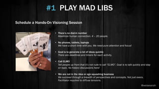 •  There’s no dial-in number
Maximize human connection. 4 – 20 people.
•  No phones, tablets, laptops
We have a short time with you. We need pure attention and focus!
•  Goal is to generate a lot of ideas quickly
There are deadlines and timers for each activity.
•  Call ELMO
Tell people up front that it’s not rude to call “ELMO”. Goal is to talk quickly and stay
on topic. No history discussions here!
•  We are not in the idea or ego squashing business
We succeed through a breadth of perspectives and concepts. Not just execs.
Facilitator required to diffuse tensions.
#1 PLAY MAD LIBS
Schedule a Hands-On Visioning Session
@weisesarah
 
