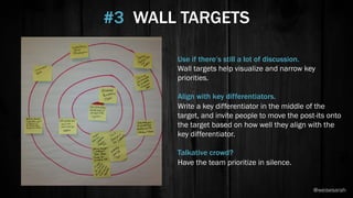 Use if there’s still a lot of discussion.
Wall targets help visualize and narrow key
priorities.
Align with key differentiators.
Write a key differentiator in the middle of the
target, and invite people to move the post-its onto
the target based on how well they align with the
key differentiator.
Talkative crowd?
Have the team prioritize in silence.
#3 WALL TARGETS
@weisesarah
 