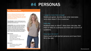 1 page is more than enough
Bullets are great. Quickly state what resonates
(and what doesn’t) for a customer.
Role play
Stubborn exec or client? Have them role play. Ask
them to take on a persona and then ask a bunch of
questions.
Only have 10 mins?
Give a team a half-started persona and have them
fill in the rest.
#4 PERSONAS
@weisesarah
 