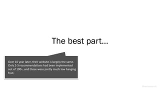 The best part…
@weisesarah
Over	
  10	
  year	
  later,	
  their	
  website	
  is	
  largely	
  the	
  same.	
  
Only	
  2-­‐3	
  recommendaBons	
  had	
  been	
  implemented	
  
out	
  of	
  100+,	
  and	
  those	
  were	
  preRy	
  much	
  low	
  hanging	
  
fruit.	
  
 