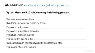 #8 Ideation can be encouraged with prompts
Try this! Generate 5-10 solutions using the following prompts…
The most obvious solutions: ___________________________________________
By adding, removing or modifying these: _________________________________
If you were a 5 year old: ______________________________________________
If you were a rebellious teenager: ______________________________________
If you had unlimited budget: ___________________________________________
If you couldn’t spend a dime: __________________________________________
With superhuman powers (invisibility, teleportation, etc): ___________________
If you were <Persona Name>: __________________________________________
@weisesarah
 