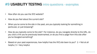 •  How often do you use the XYZ website?
•  How do you feel about the current site?
•  When you've come to the site in the past, are you typically looking for something in
particular, or just browsing?
•  How do you typically come to the site? For instance, do you navigate directly to the URL, do
you click a link you've previously bookmarked, or do you find a page from this site after
you've Googled something?
•  Based on your past experiences, how helpful has the XYZ site been to you? 1 = Not at all
helpful, 5 = Very helpful
#9 USABILITY TESTING intro questions - examples
@weisesarah
 