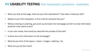 •  When you look at this page, what are your first impressions? How does it make you feel?
•  Based on your first impression, is this a site for someone like you?
•  Without clicking on anything, just scroll up and down the homepage and tell me what information
would be most useful to you?
•  In your own words, how would you describe the purpose of this site?
•  Is there too much information on the homepage?
•  What do you think of the layout / colors / images / labeling / etc.
•  What can you do from here?
#9 USABILITY TESTING first impression questions - examples
@weisesarah
 