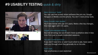 Bare minimum “tools”
You can use free screen share software like join.me, Google
Hangout or WebEx and the phone. You don’t need pricey tools.
Keep it small, then iterate!
You’ll see trends with just 3-5 users. Make a few key changes,
then test again with 3-5 users.
Forget unmoderated testing
Sounds tempting, but you’ll learn more qualitative data in less
time from just a couple moderated sessions.
You don’t need scenarios
If you don’t have time or aren’t sure what to ask, have users
walk you through what they generally do on the site.
Don’t wait.
Test wireframes or even sketches!
#9 USABILITY TESTING quick & dirty
@weisesarah
 