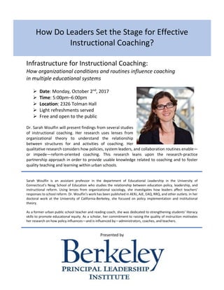 How Do Leaders Set the Stage for Effective
Instructional Coaching?
Infrastructure for Instructional Coaching:
How organizational conditions and routines influence coaching
in multiple educational systems
➢ Date: Monday, October 2nd
, 2017
➢ Time: 5:00pm–6:00pm
➢ Location: 2326 Tolman Hall
➢ Light refreshments served
➢ Free and open to the public
Dr. Sarah Woulfin will present findings from several studies
of instructional coaching. Her research uses lenses from
organizational theory to understand the relationship
between structures for and activities of coaching. Her
qualitative research considers how policies, system leaders, and collaboration routines enable—
or impede—reform-oriented coaching. This research leans upon the research-practice
partnership approach in order to provide usable knowledge related to coaching and to foster
quality teaching and learning within urban schools.
Sarah Woulfin is an assistant professor in the department of Educational Leadership in the University of
Connecticut’s Neag School of Education who studies the relationship between education policy, leadership, and
instructional reform. Using lenses from organizational sociology, she investigates how leaders affect teachers’
responses to school reform. Dr. Woulfin’s work has been published in AERJ, AJE, EAQ, RRQ, and other outlets. In her
doctoral work at the University of California-Berkeley, she focused on policy implementation and institutional
theory.
As a former urban public school teacher and reading coach, she was dedicated to strengthening students’ literacy
skills to promote educational equity. As a scholar, her commitment to raising the quality of instruction motivates
her research on how policy influences—and is influenced by—administrators, coaches, and teachers.
Presented by
 