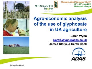 Monsanto Weed Workshop “North”
                                           13th – 15th June 2011
                                           Movenpick - Prague




                 Agro-economic analysis
                 of the use of glyphosate
                         in UK agriculture
                                      Sarah Wynn
                          Sarah.Wynn@adas.co.uk
                        James Clarke & Sarah Cook




www.adas.co.uk
 