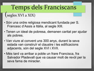 Temps dels Franciscans
(segles XVI a XIX)
• Són una ordre religiosa mendicant fundada per S.
Francesc d’Assis a Itàlia, al segle XIII.
• Tenen un ideal de pobresa, demanen caritat per ajudar
als pobres.
• Van viure al convent uns 300 anys, durant la seva
estada van construïr el claustre i les edificacions
adjacents, són del segle XVI i XVII.
• Més tard va arribar a poble un frare Francisca, fra
Salvador Pladevall que va causar molt de revól per la
seva fama de miracler.
 