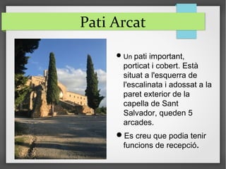 Pati Arcat
Un pati important,
porticat i cobert. Està
situat a l'esquerra de
l'escalinata i adossat a la
paret exterior de la
capella de Sant
Salvador, queden 5
arcades.
Es creu que podia tenir
funcions de recepció.
 