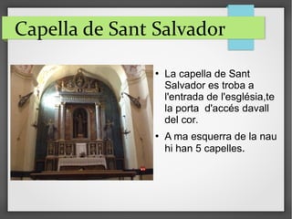 Capella de Sant Salvador
 La capella de Sant
Salvador es troba a
l'entrada de l'església,te
la porta d'accés davall
del cor.
 A ma esquerra de la nau
hi han 5 capelles.
 