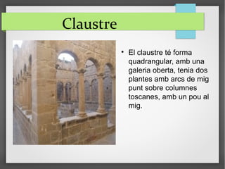 Claustre

El claustre té forma
quadrangular, amb una
galeria oberta, tenia dos
plantes amb arcs de mig
punt sobre columnes
toscanes, amb un pou al
mig.
 