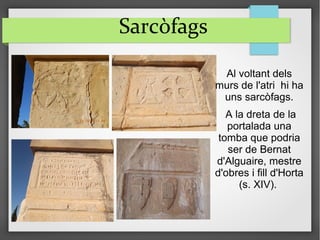 Sarcòfags
Al voltant dels
murs de l'atri hi ha
uns sarcòfags.
A la dreta de la
portalada una
tomba que podria
ser de Bernat
d'Alguaire, mestre
d'obres i fill d'Horta
(s. XIV).
 