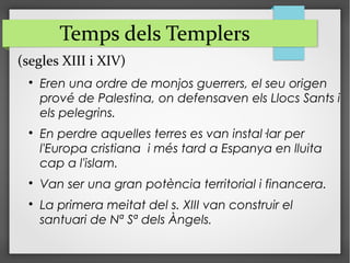 (segles XIII i XIV)

Eren una ordre de monjos guerrers, el seu origen
prové de Palestina, on defensaven els Llocs Sants i
els pelegrins.

En perdre aquelles terres es van instal·lar per
l'Europa cristiana i més tard a Espanya en lluita
cap a l'islam.

Van ser una gran potència territorial i financera.

La primera meitat del s. XIII van construir el
santuari de Nª Sª dels Àngels.
Temps dels Templers
 