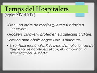 Temps del Hospitalers
(segles XIV al XIX)
• Eren una ordre de monjos guerrers fundada a
Jerusalem.
• Acollien, curaven i protegien els pelegrins cristians.
• Vestien amb hàbits negres i creus blanques.
• El santuari marià, al s. XIV, creix: s’amplia la nau de
l’església, es construeix el cor, el campanar, la
nova façana i el pòrtic.
 