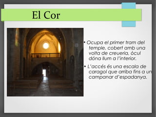 El Cor
• Ocupa el primer tram del
temple, cobert amb una
volta de creueria, òcul
dóna llum a l’interior.
• L’accés és una escala de
caragol que arriba fins a un
campanar d’espadanya.
 
