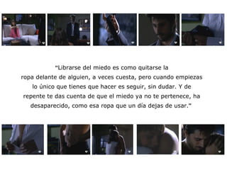 “ Librarse del miedo es como quitarse la ropa delante de alguien, a veces cuesta, pero cuando empiezas lo único que tienes que hacer es seguir, sin dudar. Y de repente te das cuenta de que el miedo ya no te pertenece, ha desaparecido, como esa ropa que un día dejas de usar. ”   