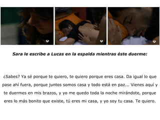 Sara le escribe a Lucas en la espalda mientras éste duerme: ¿Sabes? Ya sé porque te quiero, te quiero porque eres casa. Da igual lo que pase ahí fuera, porque juntos somos casa y todo está en paz... Vienes aquí y te duermes en mis brazos, y yo me quedo toda la noche mirándote, porque eres lo más bonito que existe, tú eres mi casa, y yo soy tu casa. Te quiero. 