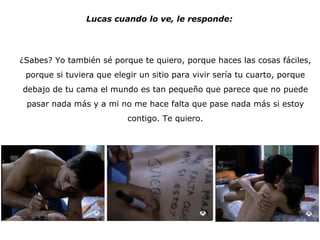 Lucas cuando lo ve, le responde: ¿Sabes? Yo también sé porque te quiero, porque haces las cosas fáciles, porque si tuviera que elegir un sitio para vivir sería tu cuarto, porque debajo de tu cama el mundo es tan pequeño que parece que no puede pasar nada más y a mi no me hace falta que pase nada más si estoy contigo. Te quiero. 