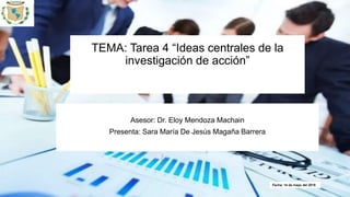TEMA: Tarea 4 “Ideas centrales de la
investigación de acción”
Asesor: Dr. Eloy Mendoza Machain
Presenta: Sara María De Jesús Magaña Barrera
Fecha: 14 de mayo del 2018
 