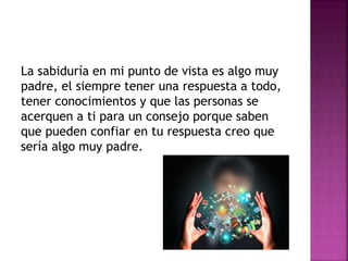 La sabiduría en mi punto de vista es algo muy
padre, el siempre tener una respuesta a todo,
tener conocimientos y que las personas se
acerquen a ti para un consejo porque saben
que pueden confiar en tu respuesta creo que
sería algo muy padre.
 