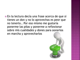  En la lectura decía una frase acerca de que si
tienes un don y no lo aprovechas es peor que
no tenerlo.. Por eso mismo me gustaría
ponerme las pilas y ponerme a reflexionar
sobre mis cualidades y dones para ponerlos
en marcha y aprovecharlos
 