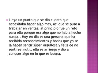  Llego un punto que se dio cuenta que
necesitaba hacer algo mas, así que se puso a
trabajar en ventas, al principio fue un reto
para ella porque era algo que no había hecho
nunca.. Hoy en día es una persona que ha
recibido reconocimientos y bonos que yo se
la hacen sentir súper orgullosa y feliz de no
sentirse inútil, ella se arriesgo y dio a
conocer algo en lo que es buena.
 