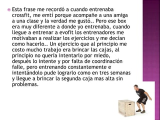  Esta frase me recordó a cuando entrenaba
crossfit, me emtí porque acompañe a una amiga
a una clase y la verdad me gustó.. Pero ese box
era muy diferente a donde yo entrenaba, cuando
llegue a entrenar a evofit los entrenadores me
motivaban a realizar los ejercicios y me decían
como hacerlo.. Un ejercicio que al principio me
costo mucho trabajo era brincar las cajas, al
principio no quería intentarlo por miedo,
después lo intente y por falta de coordinación
falle, pero entrenando constantemente e
intentándolo pude lograrlo como en tres semanas
y llegue a brincar la segunda caja mas alta sin
problemas.
 