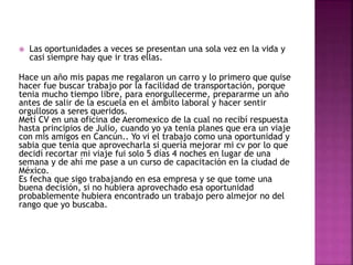  Las oportunidades a veces se presentan una sola vez en la vida y
casi siempre hay que ir tras ellas.
Hace un año mis papas me regalaron un carro y lo primero que quise
hacer fue buscar trabajo por la facilidad de transportación, porque
tenia mucho tiempo libre, para enorgullecerme, prepararme un año
antes de salir de la escuela en el ámbito laboral y hacer sentir
orgullosos a seres queridos.
Metí CV en una oficina de Aeromexico de la cual no recibí respuesta
hasta principios de Julio, cuando yo ya tenia planes que era un viaje
con mis amigos en Cancún.. Yo vi el trabajo como una oportunidad y
sabia que tenia que aprovecharla si quería mejorar mi cv por lo que
decidí recortar mi viaje fui solo 5 días 4 noches en lugar de una
semana y de ahí me pase a un curso de capacitación en la ciudad de
México.
Es fecha que sigo trabajando en esa empresa y se que tome una
buena decisión, si no hubiera aprovechado esa oportunidad
probablemente hubiera encontrado un trabajo pero almejor no del
rango que yo buscaba.
 