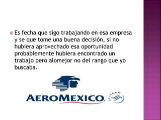  Es fecha que sigo trabajando en esa empresa
y se que tome una buena decisión, si no
hubiera aprovechado esa oportunidad
probablemente hubiera encontrado un
trabajo pero alomejor no del rango que yo
buscaba.
 