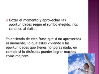  Gozar el momento y aprovechar las
oportunidades según el rumbo elegido, nos
conduce al éxito.
Yo entiendo de esta frase que si no aprovechas
el momento, lo que estas viviendo y las
oportunidades que tienes no logras nada, en
cambio si lo disfrutas puedes lograr muchas
cosas mejores.
 