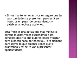  Si nos mantenemos activos es seguro que las
oportunidades se presenten, pero está en
nosotros en pasar de pensamientos y
palabras a hechos y acciones.
Esta frase es una de las que mas me gusta
porque muchas veces escuchamos a las
personas decir lo que quieren hacer y lograr
pero o hacen nada por hacerlo.. Para siempre
para lograr lo que quieres tienes que ir
avanzando y así se te van a presentar
oportunidades.
 