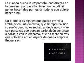 Es cuando queda la responsabilidad directa en
la persona, porque ella tiene que decidir si
poner hacer algo por lograr todo lo que quiere
hacer o no.
Un ejemplo es alguien que quiere entrar a
trabajar en una empresa, que siempre ha sido
su sueño pero no es social, es decir no convive
con personas que puedan darle algún contacto
o consejo con la empresa, que no mete su cv y
que solo esta ahí en espera de que la empresa
llegue a el.
 