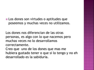  Los dones son virtudes o aptitudes que
poseemos y muchas veces no utilizamos.
Los dones nos diferencian de las otras
personas, es algo con lo que nacemos pero
muchas veces no lo desarrollamos
correctamente.
Creo que uno de los dones que mas me
hubiera gustado tener o que si lo tengo y no eh
desarrollado es la sabiduria.
 