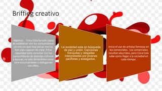 Briffieg creativo
objetivo: Coca-Cola ha sido capaz
de establecer con los consumidores
un vínculo que muy pocas marcas
han sido capaces de crear. Esa
capacidad para conectar con los
consumidores de distintas culturas
y épocas, no sólo diciéndoles cosas
sino escuchándoles y dialogando
con ellos,
La sociedad esta en búsqueda
de paz y unión. Canciones
tranquilas y relajadas
interpretadas por jóvenes
pacifistas y sosegados.
Inicia el uso de artistas famosos en
los comerciales. Los comerciales
resultan aburridos, pero Coca Cola
sabe como llegar a la sociedad en
cada tiempo.
 