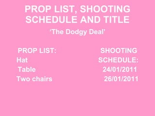 PROP LIST, SHOOTING SCHEDULE AND TITLE ‘ The Dodgy Deal’ PROP LIST:  SHOOTING Hat  SCHEDULE: Table  24/01/2011 Two chairs  26/01/2011 
