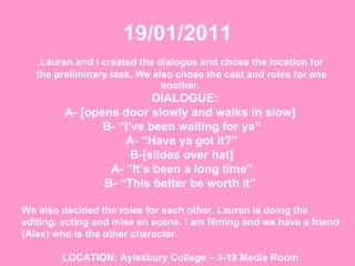 19/01/2011 Lauren and I created the dialogue and chose the location for the preliminary task. We also chose the cast and roles for one another.   DIALOGUE:  A- [opens door slowly and walks in slow]  B- “I’ve been waiting for ya” A- “Have ya got it?” B-[slides over hat] A- ”It’s been a long time” B- “This better be worth it”  We also decided the roles for each other. Lauren is doing the editing, acting and mise en scene. I am filming and we have a friend (Alex) who is the other character.  LOCATION: Aylesbury College – 3-19 Media Room   