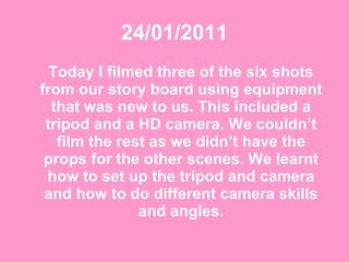 24/01/2011 Today I filmed three of the six shots from our story board using equipment that was new to us. This included a tripod and a HD camera. We couldn’t film the rest as we didn’t have the props for the other scenes. We learnt how to set up the tripod and camera and how to do different camera skills and angles. 