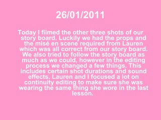 26/01/2011 Today I filmed the other three shots of our story board. Luckily we had the props and the misé en scene required from Lauren which was all correct from our story board. We also tried to follow the story board as much as we could, however in the editing process we changed a few things. This includes certain shot durations and sound effects. Lauren and I focused a lot on continuity editing to make sure she was wearing the same thing she wore in the last lesson.  