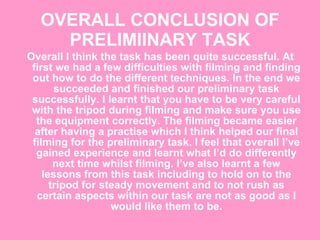 OVERALL CONCLUSION OF PRELIMIINARY TASK Overall I think the task has been quite successful. At first we had a few difficulties with filming and finding out how to do the different techniques. In the end we succeeded and finished our preliminary task successfully. I learnt that you have to be very careful with the tripod during filming and make sure you use the equipment correctly. The filming became easier after having a practise which I think helped our final filming for the preliminary task. I feel that overall I’ve gained experience and learnt what I’d do differently next time whilst filming. I’ve also learnt a few lessons from this task including to hold on to the tripod for steady movement and to not rush as certain aspects within our task are not as good as I would like them to be. 