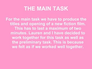 THE MAIN TASK For the main task we have to produce the titles and opening of a new fiction film. This has to last a maximum of two minutes. Lauren and I have decided to work together for this task as well as the preliminary task. This is because we felt as if we worked well together. 
