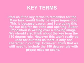 KEY TERMS I feel as if the key terms to remember for the Main task would firstly be super imposition. This is because Lauren and I are using this for our clip for the titles and opening. Super imposition is writing over a moving image. We should also think about the key term the 180 degree rule. However this won’t really be used for our task as there is only one character in our clip. However I think that we still need to include the 180 degree rule with props/ mise en scene.  