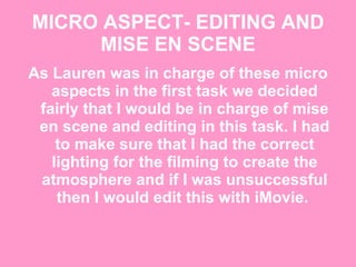 MICRO ASPECT- EDITING AND MISE EN SCENE As Lauren was in charge of these micro aspects in the first task we decided fairly that I would be in charge of mise en scene and editing in this task. I had to make sure that I had the correct lighting for the filming to create the atmosphere and if I was unsuccessful then I would edit this with iMovie.  