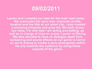 09/02/2011 Lauren and I created our idea for the main task today. We conducted the story line, character profile, location and the title of our short clip. I also created a shooting schedule and prop list. We both chose our roles. For this task I am acting and editing, as well as in charge of mise en scene. Lauren is filming. We also decided to have no dialogue apart from screaming and sound effects as our genre is horror so we’re aiming to create a eerie atmosphere within the clip towards the audience by using these aspects of the genre. 