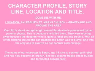 CHARACTER PROFILE, STORY LINE, LOCATION AND TITLE. ‘ COME DIE WITH ME’  LOCATION:  AYLESBURY- ST. MARYS CHURCH – GRAVEYARD AND AROUND THE AREA Our clip is about an orphan girl named Sarah who is possessed by her parents ghosts. This is because she killed them. They were moving away because the daughter who is quite a rebel got into trouble. With all of the rushing around the car crashed and Sarah was to blame. She was the only one to survive so her parents seek revenge. The name of our character Is Sarah, age 15. she is a school girl/ rebel and has now became an orphan. She has became fragile and is bullied and tormented occasionally. 