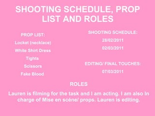 SHOOTING SCHEDULE, PROP LIST AND ROLES ROLES Lauren is filming for the task and I am acting. I am also In charge of Mise en scéne/ props. Lauren is editing. PROP LIST: Locket (necklace) White Shirt Dress Tights  Scissors Fake Blood  SHOOTING SCHEDULE: 28/02/2011 02/03/2011 EDITING/ FINAL TOUCHES: 07/03/2011 