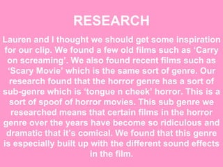 RESEARCH Lauren and I thought we should get some inspiration for our clip. We found a few old films such as ‘Carry on screaming’. We also found recent films such as ‘Scary Movie’ which is the same sort of genre. Our research found that the horror genre has a sort of sub-genre which is ‘tongue n cheek’ horror. This is a sort of spoof of horror movies. This sub genre we researched means that certain films in the horror genre over the years have become so ridiculous and dramatic that it’s comical. We found that this genre is especially built up with the different sound effects in the film. 