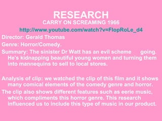 RESEARCH CARRY ON SCREAMING 1966 http://www.youtube.com/watch?v=FlopRoLe_d4 Director: Gerald Thomas Genre: Horror/Comedy.  Summary: The sinister Dr Watt has an evil scheme  going. He's kidnapping beautiful young women and turning them into mannequins to sell to local stores.   Analysis of clip: we watched the clip of this film and it shows many comical elements of the comedy genre and horror.  The clip also shows different features such as eerie music, which compliments this horror genre. This research influenced us to include this type of music in our product. 