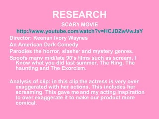 RESEARCH SCARY MOVIE http://www.youtube.com/watch?v=HCJDZwVwJaY Director: Keenan Ivory Waynes  An American Dark Comedy Parodies the horror, slasher and mystery genres. Spoofs many mid/late 90’s films such as scream, I Know what you did last summer, The Ring, The haunting and The Exorcism.  Analysis of clip: in this clip the actress is very over exaggerated with her actions. This includes her screaming. This gave me and my acting inspiration to over exaggerate it to make our product more comical.  