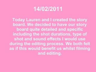 14/02/2011 Today Lauren and I created the story board. We decided to have our story board quite detailed and specific including the shot durations, type of shot and sound effects I would use during the editing process. We both felt as if this would benefit us whilst filming and editing. 